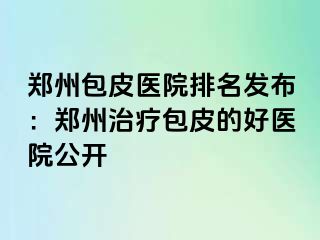 郑州包皮医院排名发布：郑州治疗包皮的好医院公开