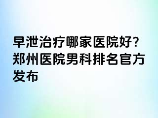 早泄治疗哪家医院好？郑州医院男科排名官方发布