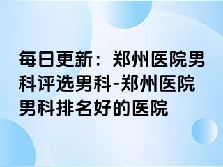 每日更新：郑州医院男科评选男科-郑州医院男科排名好的医院