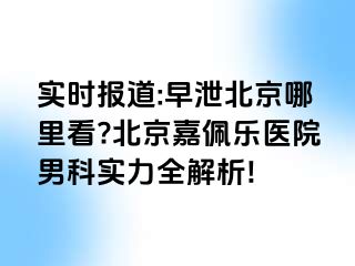 实时报道:早泄北京哪里看?北京嘉佩乐医院男科实力全解析!
