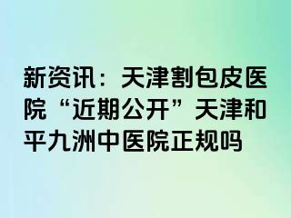 新资讯：天津割包皮医院“近期公开”天津和平九洲中医院正规吗