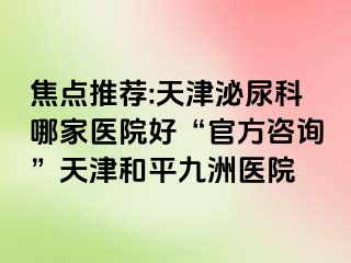 焦点推荐:天津泌尿科哪家医院好“官方咨询”天津和平九洲医院