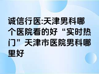 诚信行医:天津男科哪个医院看的好“实时热门”天津市医院男科哪里好