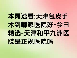 本周速看:天津包皮手术到哪家医院好-今日精选-天津和平九洲医院是正规医院吗