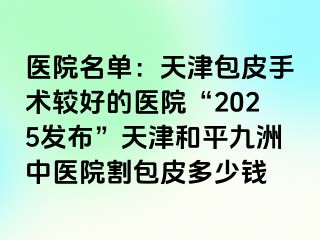 医院名单：天津包皮手术较好的医院“2025发布”天津和平九洲中医院割包皮多少钱
