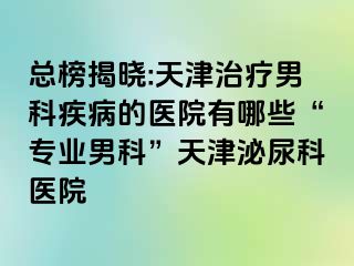 总榜揭晓:天津治疗男科疾病的医院有哪些“专业男科”天津泌尿科医院