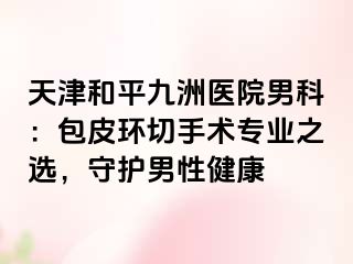 天津和平九洲医院男科：包皮环切手术专业之选，守护男性健康