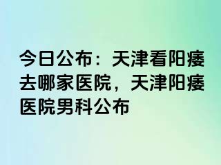 今日公布：天津看阳痿去哪家医院，天津阳痿医院男科公布