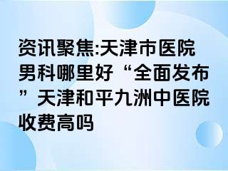 资讯聚焦:天津市医院男科哪里好“全面发布”天津和平九洲中医院收费高吗
