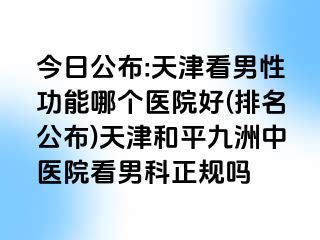 今日公布:天津看男性功能哪个医院好(排名公布)天津和平九洲中医院看男科正规吗