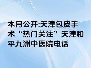 本月公开:天津包皮手术“热门关注”天津和平九洲中医院电话