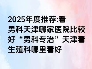 2025年度推荐:看男科天津哪家医院比较好“男科专治”天津看生殖科哪里看好