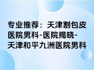 专业推荐：天津割包皮医院男科-医院揭晓-天津和平九洲医院男科