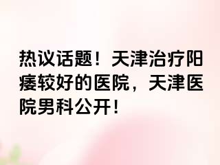 热议话题！天津治疗阳痿较好的医院，天津医院男科公开！