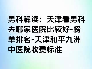 男科解读：天津看男科去哪家医院比较好-榜单排名-天津和平九洲中医院收费标准
