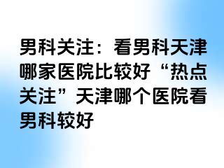 男科关注：看男科天津哪家医院比较好“热点关注”天津哪个医院看男科较好