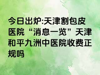 今日出炉:天津割包皮医院“消息一览”天津和平九洲中医院收费正规吗