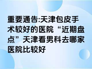 重要通告:天津包皮手术较好的医院“近期盘点”天津看男科去哪家医院比较好