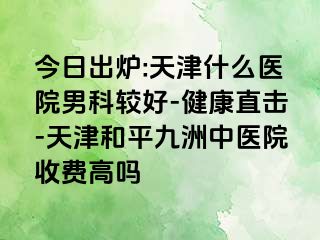 今日出炉:天津什么医院男科较好-健康直击-天津和平九洲中医院收费高吗