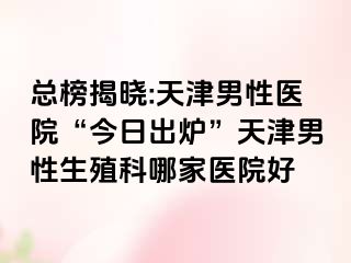 总榜揭晓:天津男性医院“今日出炉”天津男性生殖科哪家医院好
