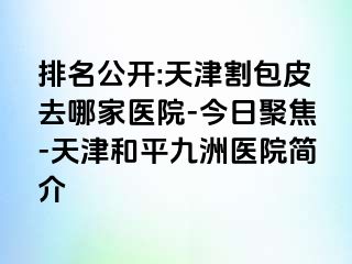 排名公开:天津割包皮去哪家医院-今日聚焦-天津和平九洲医院简介