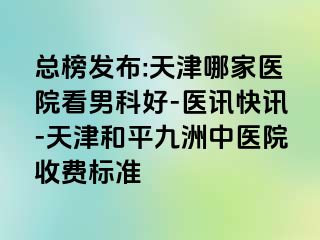 总榜发布:天津哪家医院看男科好-医讯快讯-天津和平九洲中医院收费标准
