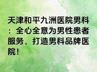 天津和平九洲医院男科：全心全意为男性患者服务，打造男科品牌医院！