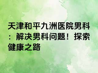 天津和平九洲医院男科：解决男科问题！探索健康之路