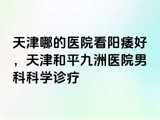 天津哪的医院看阳痿好，天津和平九洲医院男科科学诊疗