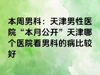 本周男科：天津男性医院“本月公开”天津哪个医院看男科的病比较好