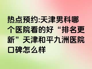 热点预约:天津男科哪个医院看的好“排名更新”天津和平九洲医院口碑怎么样
