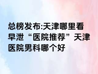 总榜发布:天津哪里看早泄“医院推荐”天津医院男科哪个好