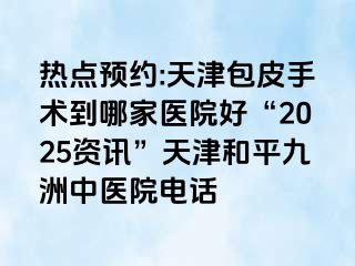 热点预约:天津包皮手术到哪家医院好“2025资讯”天津和平九洲中医院电话