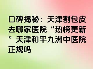 口碑揭秘：天津割包皮去哪家医院“热榜更新”天津和平九洲中医院正规吗