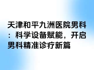 天津和平九洲医院男科：科学设备赋能，开启男科精准诊疗新篇