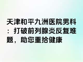 天津和平九洲医院男科：打破前列腺炎反复难题，助您重拾健康