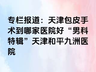 专栏报道：天津包皮手术到哪家医院好“男科特辑”天津和平九洲医院