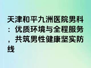 天津和平九洲医院男科：优质环境与全程服务，共筑男性健康坚实防线