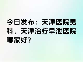 今日发布：天津医院男科，天津治疗早泄医院哪家好?