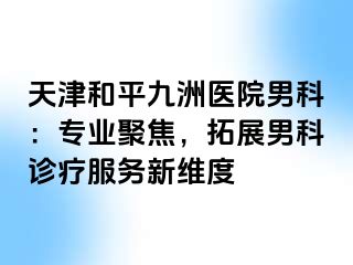 天津和平九洲医院男科：专业聚焦，拓展男科诊疗服务新维度