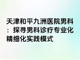 天津和平九洲医院男科：探寻男科诊疗专业化精细化实践模式