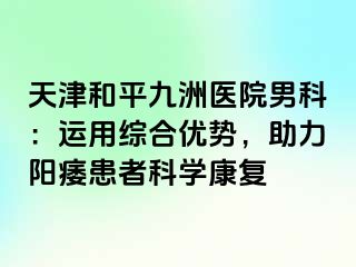 天津和平九洲医院男科：运用综合优势，助力阳痿患者科学康复