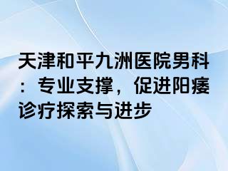 天津和平九洲医院男科：专业支撑，促进阳痿诊疗探索与进步