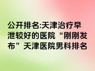 公开排名:天津治疗早泄较好的医院“刚刚发布”天津医院男科排名