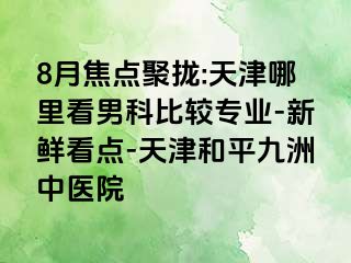 8月焦点聚拢:天津哪里看男科比较专业-新鲜看点-天津和平九洲中医院