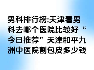 男科排行榜:天津看男科去哪个医院比较好“今日推荐”天津和平九洲中医院割包皮多少钱