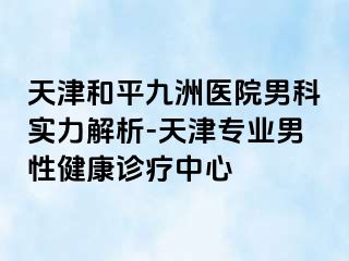 天津和平九洲医院男科实力解析-天津专业男性健康诊疗中心
