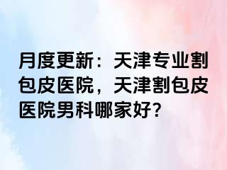 月度更新：天津专业割包皮医院，天津割包皮医院男科哪家好？