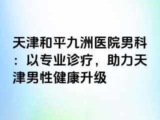 天津和平九洲医院男科：以专业诊疗，助力天津男性健康升级