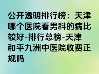 公开透明排行榜：天津哪个医院看男科的病比较好-排行总榜-天津和平九洲中医院收费正规吗